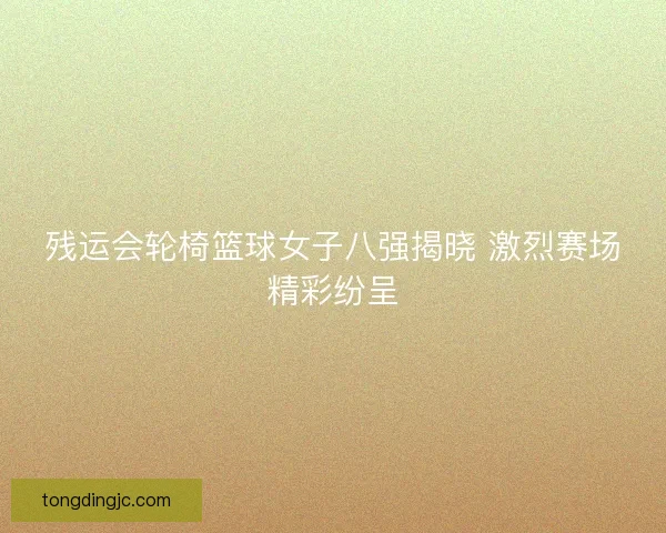 残运会轮椅篮球女子八强揭晓 激烈赛场精彩纷呈